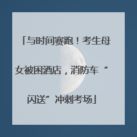 与时间赛跑！考生母女被困酒店，消防车“闪送”冲刺考场