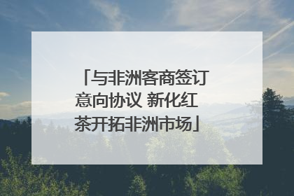 与非洲客商签订意向协议 新化红茶开拓非洲市场