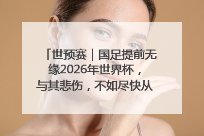 世预赛｜国足提前无缘2026年世界杯，与其悲伤，不如尽快从选帅开始重建