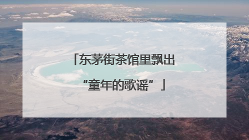 东茅街茶馆里飘出“童年的歌谣”