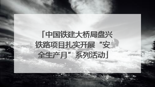 中国铁建大桥局盘兴铁路项目扎实开展“安全生产月”系列活动