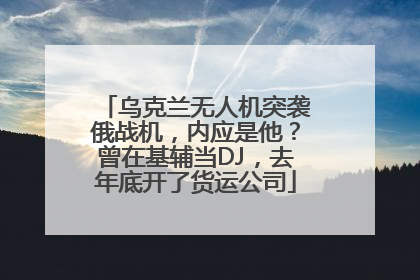 乌克兰无人机突袭俄战机，内应是他？曾在基辅当DJ，去年底开了货运公司