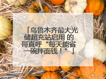 乌鲁木齐最大光储超充站启用 的哥直呼“每天能省一碗拌面钱！”