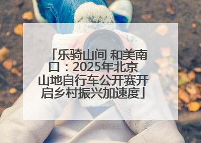 乐骑山间 和美南口：2025年北京山地自行车公开赛开启乡村振兴加速度