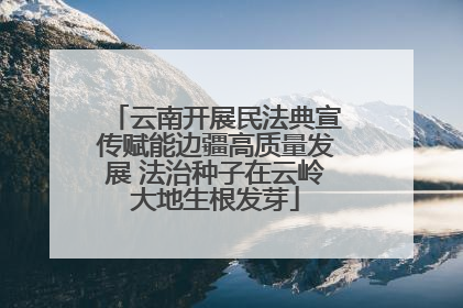 云南开展民法典宣传赋能边疆高质量发展 法治种子在云岭大地生根发芽