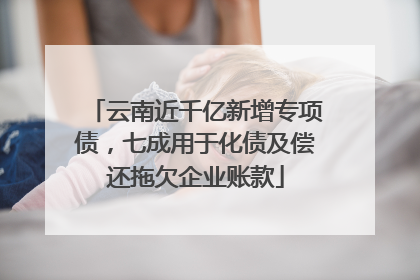 云南近千亿新增专项债，七成用于化债及偿还拖欠企业账款