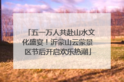 五一万人共赴山水文化盛宴！沂蒙山云蒙景区节后开启欢乐热潮
