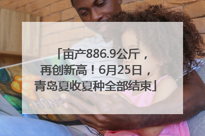 亩产886.9公斤，再创新高！6月25日，青岛夏收夏种全部结束