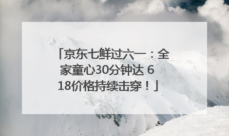 京东七鲜过六一：全家童心30分钟达 618价格持续击穿！