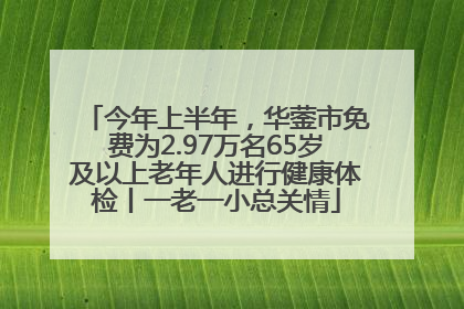 今年上半年，华蓥市免费为2.97万名65岁及以上老年人进行健康体检丨一老一小总关情