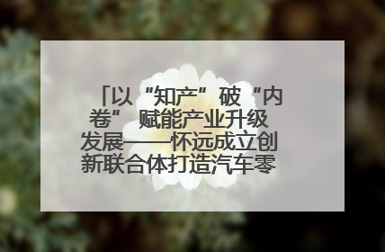 以“知产”破“内卷” 赋能产业升级发展——怀远成立创新联合体打造汽车零部件产业新高地