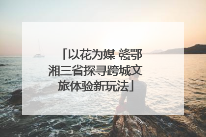 以花为媒 赣鄂湘三省探寻跨城文旅体验新玩法