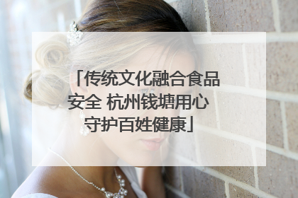 传统文化融合食品安全 杭州钱塘用心守护百姓健康