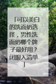 可以美白的洗面奶选择，男性洗面奶哪个牌子最好用？闭眼入清单