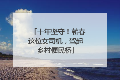 十年坚守！蕲春这位女司机，驾起乡村便民桥
