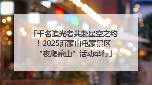 千名追光者共赴星空之约！2025沂蒙山龟蒙景区“夜爬蒙山”活动举行