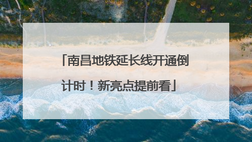 南昌地铁延长线开通倒计时！新亮点提前看