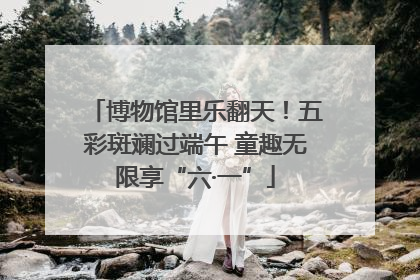 博物馆里乐翻天！五彩斑斓过端午 童趣无限享“六·一”