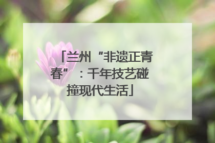兰州“非遗正青春”：千年技艺碰撞现代生活