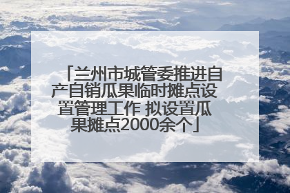 兰州市城管委推进自产自销瓜果临时摊点设置管理工作 拟设置瓜果摊点2000余个