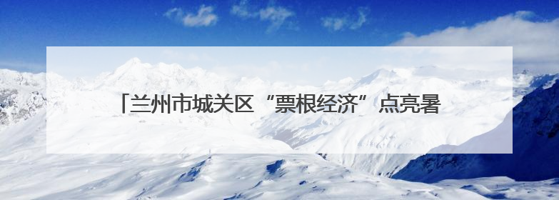兰州市城关区“票根经济”点亮暑期：考生乐享福利 燃动消费引擎