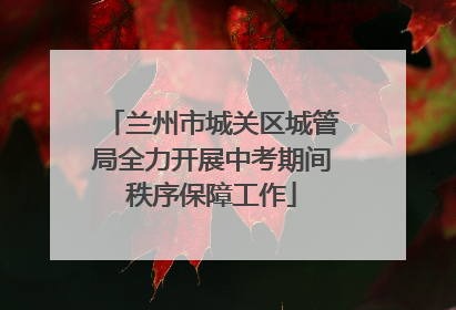 兰州市城关区城管局全力开展中考期间秩序保障工作