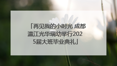 再见我的小时光 成都温江光华瑞幼举行2025届大班毕业典礼