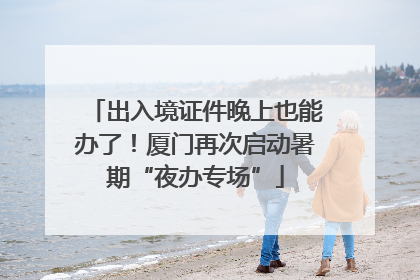 出入境证件晚上也能办了！厦门再次启动暑期“夜办专场”