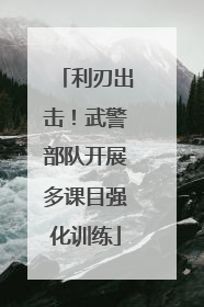 利刃出击！武警部队开展多课目强化训练