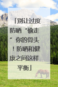 别让过度防晒“偷走”你的骨头！防晒和健康之间这样平衡