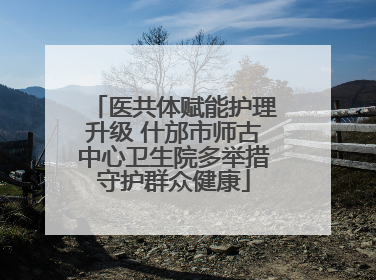 医共体赋能护理升级 什邡市师古中心卫生院多举措守护群众健康