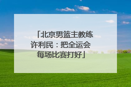 北京男篮主教练许利民：把全运会每场比赛打好