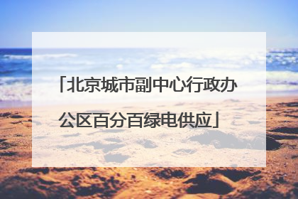 北京城市副中心行政办公区百分百绿电供应