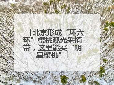 北京形成“环六环”樱桃观光采摘带，这里能买“明星樱桃”
