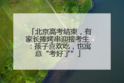 北京高考结束，有家长捧烤串迎接考生：孩子喜欢吃，也寓意“考好了”