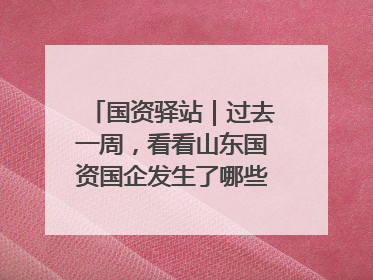 国资驿站｜过去一周，看看山东国资国企发生了哪些新鲜事儿