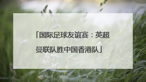 国际足球友谊赛：英超曼联队胜中国香港队