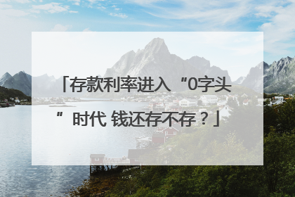 存款利率进入“0字头”时代 钱还存不存？