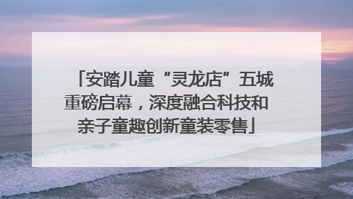 安踏儿童“灵龙店”五城重磅启幕，深度融合科技和亲子童趣创新童装零售