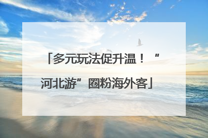 多元玩法促升温！“河北游”圈粉海外客
