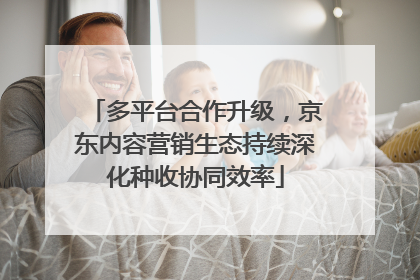 多平台合作升级，京东内容营销生态持续深化种收协同效率