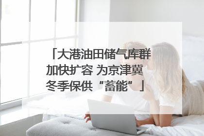 大港油田储气库群加快扩容 为京津冀冬季保供“蓄能”