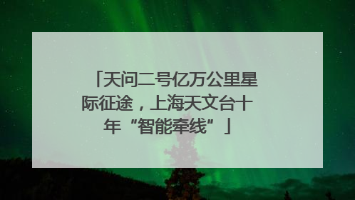 天问二号亿万公里星际征途，上海天文台十年“智能牵线”