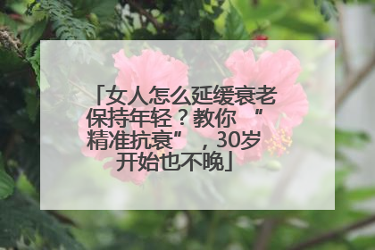 女人怎么延缓衰老保持年轻？教你 “精准抗衰”，30岁开始也不晚