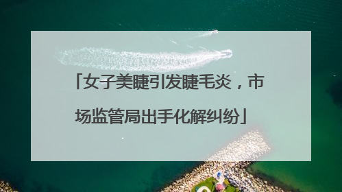 女子美睫引发睫毛炎，市场监管局出手化解纠纷