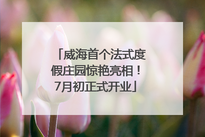 威海首个法式度假庄园惊艳亮相！7月初正式开业
