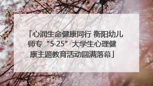 心润生命健康同行 衡阳幼儿师专“5·25”大学生心理健康主题教育活动圆满落幕