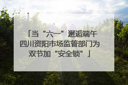 当“六一”邂逅端午 四川资阳市场监管部门为双节加“安全锁”