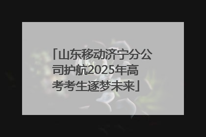 山东移动济宁分公司护航2025年高考考生逐梦未来