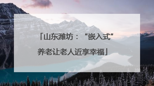 山东潍坊：“嵌入式”养老让老人近享幸福